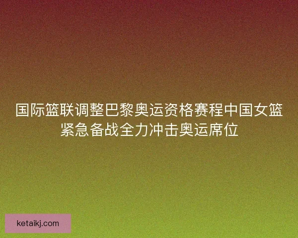国际篮联调整巴黎奥运资格赛程中国女篮紧急备战全力冲击奥运席位