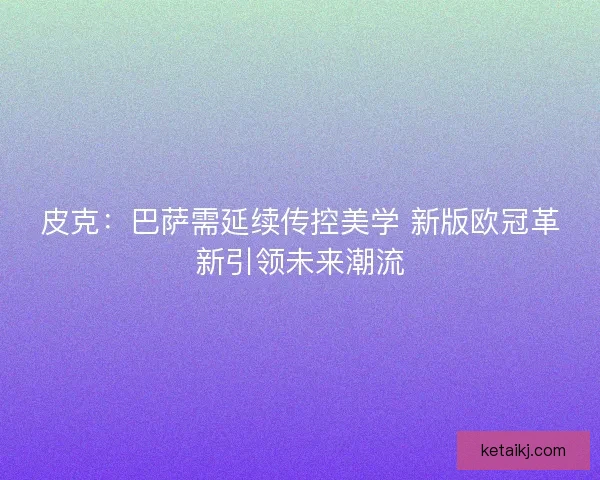 皮克：巴萨需延续传控美学 新版欧冠革新引领未来潮流