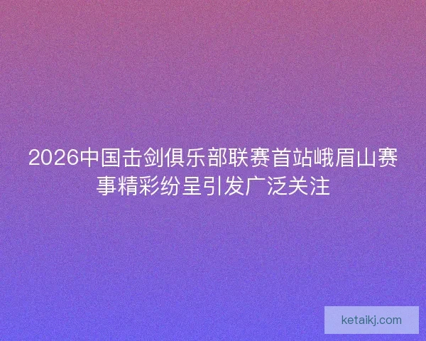 2026中国击剑俱乐部联赛首站峨眉山赛事精彩纷呈引发广泛关注