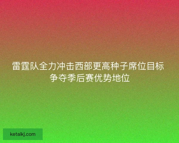 雷霆队全力冲击西部更高种子席位目标 争夺季后赛优势地位