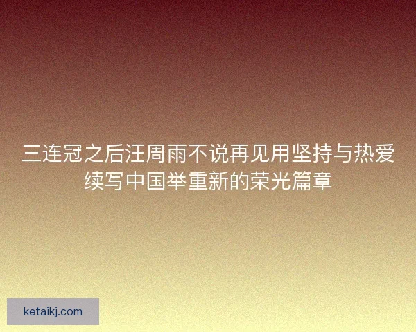 三连冠之后汪周雨不说再见用坚持与热爱续写中国举重新的荣光篇章 三连冠之后汪周雨不说再见用坚持与热爱续写中国举重新的荣光篇章