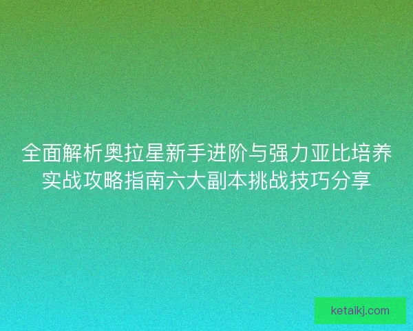 全面解析奥拉星新手进阶与强力亚比培养实战攻略指南六大副本挑战技巧分享