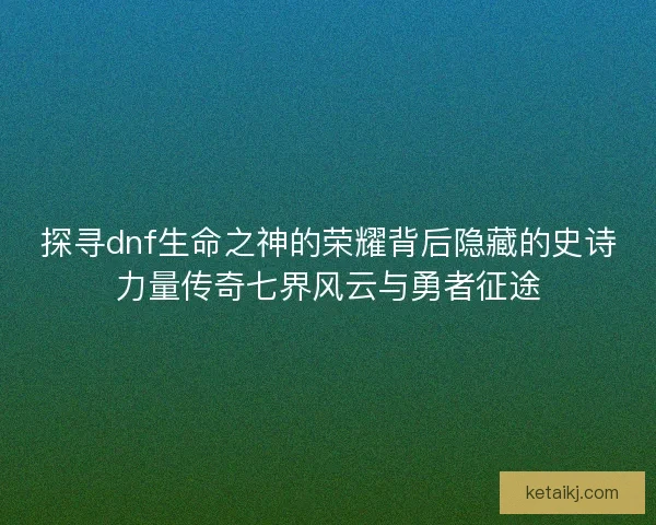 探寻dnf生命之神的荣耀背后隐藏的史诗力量传奇七界风云与勇者征途
