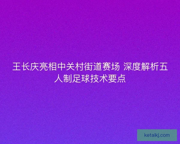 王长庆亮相中关村街道赛场 深度解析五人制足球技术要点