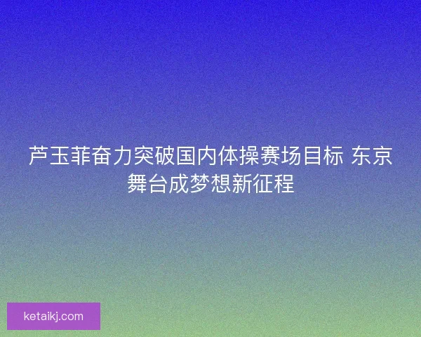 芦玉菲奋力突破国内体操赛场目标 东京舞台成梦想新征程