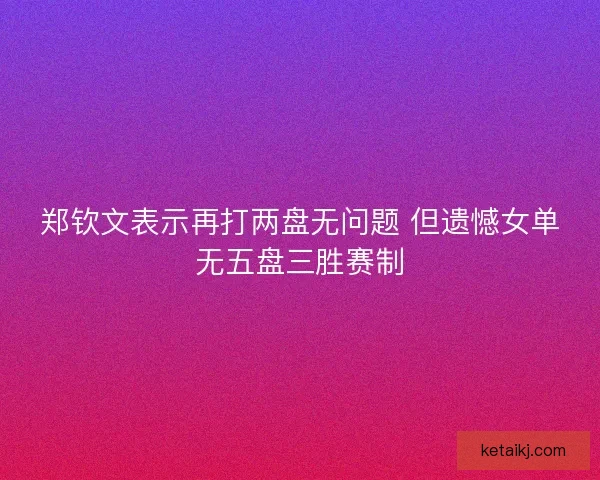 郑钦文表示再打两盘无问题 但遗憾女单无五盘三胜赛制