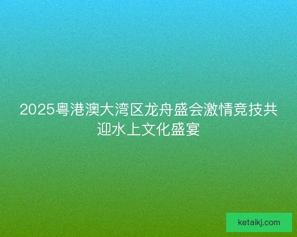 2025粤港澳大湾区龙舟盛会激情竞技共迎水上文化盛宴