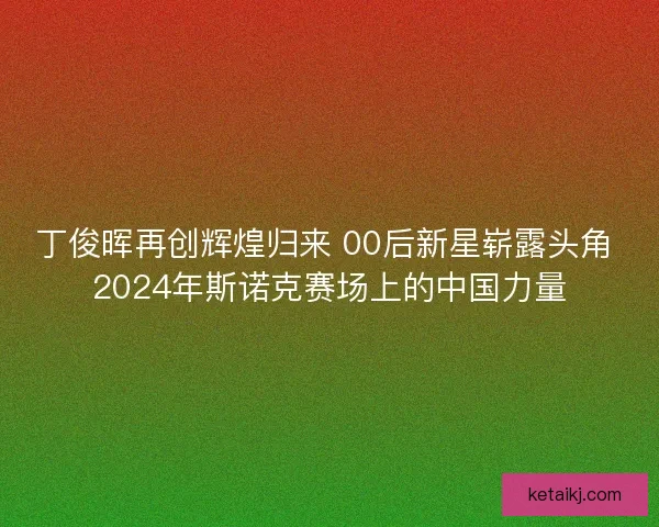 丁俊晖再创辉煌归来 00后新星崭露头角 2024年斯诺克赛场上的中国力量