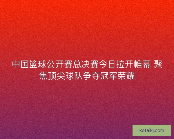中国篮球公开赛总决赛今日拉开帷幕 聚焦顶尖球队争夺冠军荣耀