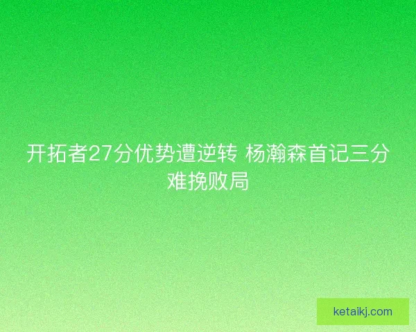 开拓者27分优势遭逆转 杨瀚森首记三分难挽败局