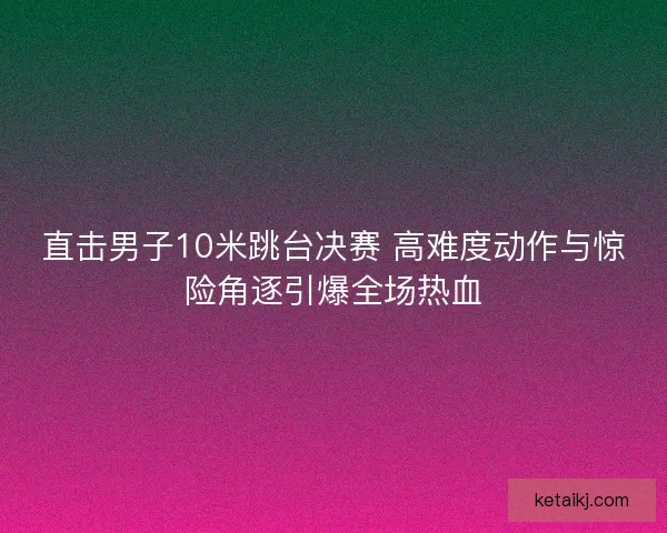 直击男子10米跳台决赛 高难度动作与惊险角逐引爆全场热血