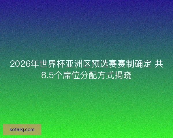 2026年世界杯亚洲区预选赛赛制确定 共8.5个席位分配方式揭晓