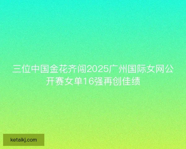 三位中国金花齐闯2025广州国际女网公开赛女单16强再创佳绩 三位中国金花齐闯2025广州国际女网公开赛女单16强再创佳绩