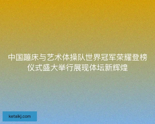 中国蹦床与艺术体操队世界冠军荣耀登榜仪式盛大举行展现体坛新辉煌