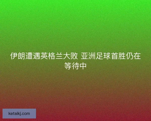 伊朗遭遇英格兰大败 亚洲足球首胜仍在等待中