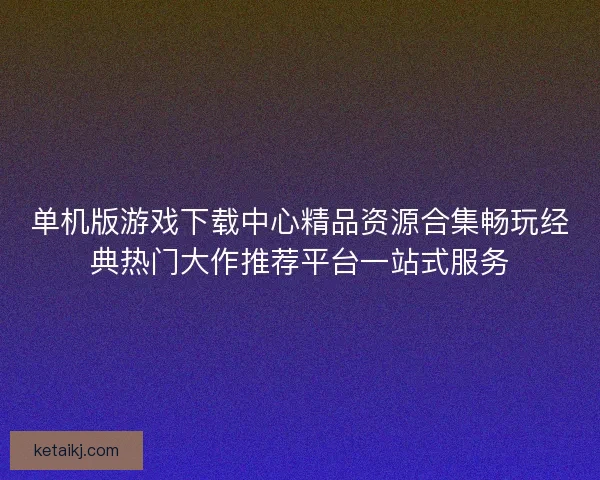 单机版游戏下载中心精品资源合集畅玩经典热门大作推荐平台一站式服务