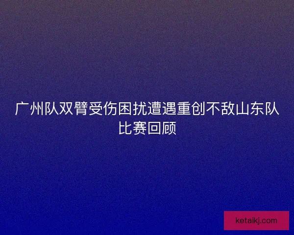 广州队双臂受伤困扰遭遇重创不敌山东队比赛回顾