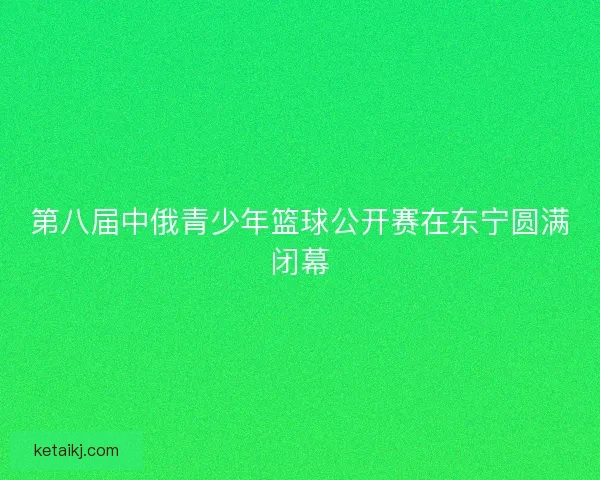 第八届中俄青少年篮球公开赛在东宁圆满闭幕