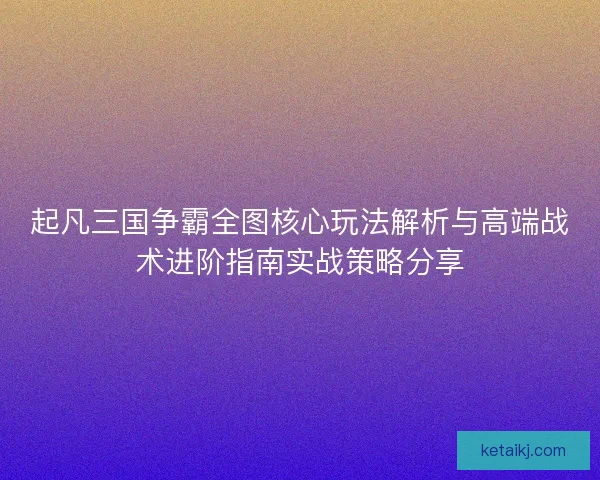 起凡三国争霸全图核心玩法解析与高端战术进阶指南实战策略分享 起凡三国争霸全图核心玩法解析与高端战术进阶指南实战策略分享