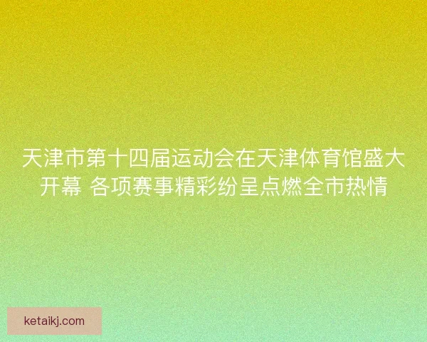 天津市第十四届运动会在天津体育馆盛大开幕 各项赛事精彩纷呈点燃全市热情 天津市第十四届运动会在天津体育馆盛大开幕 各项赛事精彩纷呈点燃全市热情