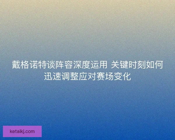 戴格诺特谈阵容深度运用 关键时刻如何迅速调整应对赛场变化