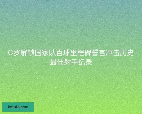 C罗解锁国家队百球里程碑誓言冲击历史最佳射手纪录