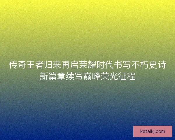 传奇王者归来再启荣耀时代书写不朽史诗新篇章续写巅峰荣光征程 传奇王者归来再启荣耀时代书写不朽史诗新篇章续写巅峰荣光征程