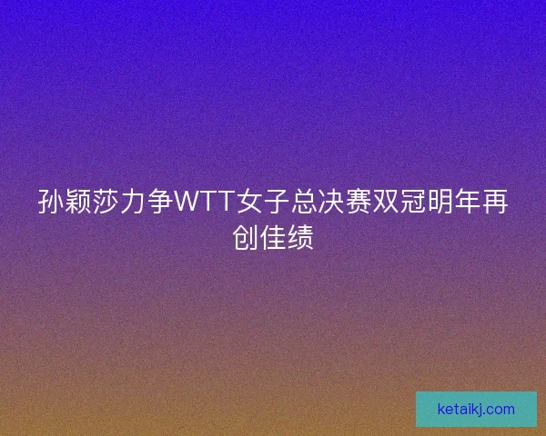 孙颖莎力争WTT女子总决赛双冠明年再创佳绩