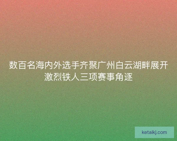 数百名海内外选手齐聚广州白云湖畔展开激烈铁人三项赛事角逐