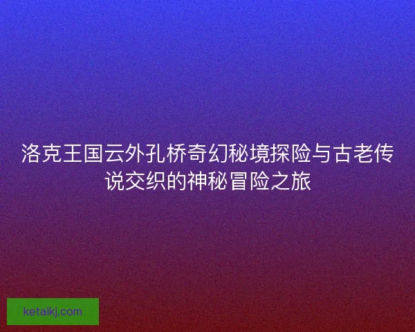 洛克王国云外孔桥奇幻秘境探险与古老传说交织的神秘冒险之旅