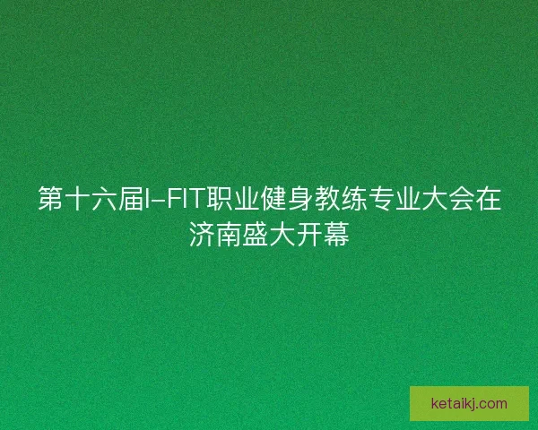 第十六届I-FIT职业健身教练专业大会在济南盛大开幕 第十六届I-FIT职业健身教练专业大会在济南盛大开幕