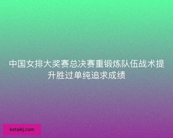 中国女排大奖赛总决赛重锻炼队伍战术提升胜过单纯追求成绩 中国女排大奖赛总决赛重锻炼队伍战术提升胜过单纯追求成绩