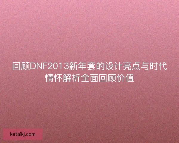 回顾DNF2013新年套的设计亮点与时代情怀解析全面回顾价值