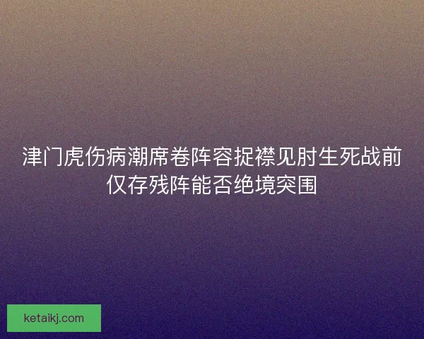津门虎伤病潮席卷阵容捉襟见肘生死战前仅存残阵能否绝境突围