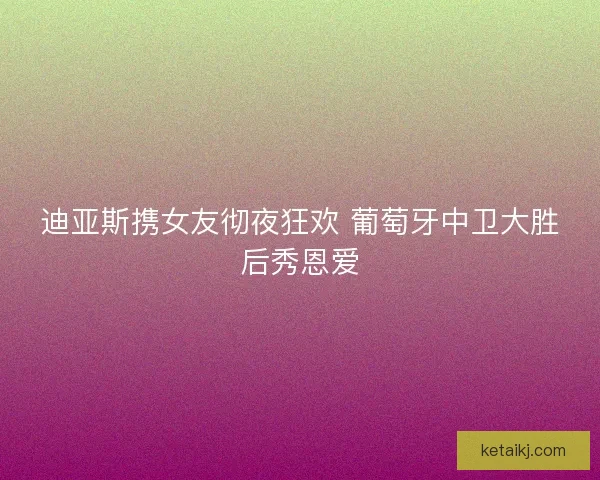 迪亚斯携女友彻夜狂欢 葡萄牙中卫大胜后秀恩爱