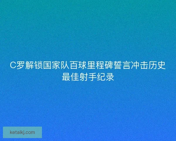 C罗解锁国家队百球里程碑誓言冲击历史最佳射手纪录