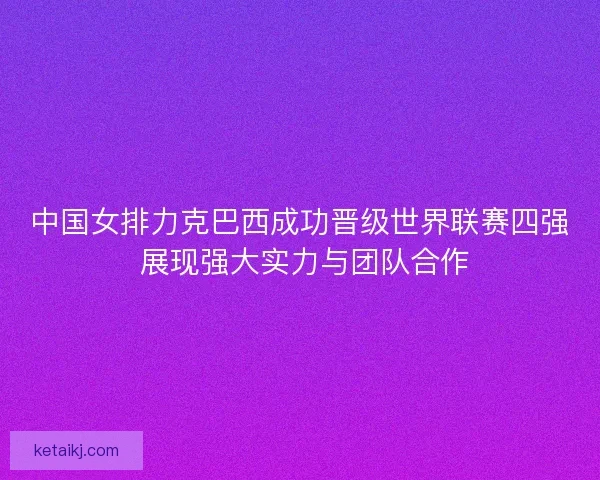 中国女排力克巴西成功晋级世界联赛四强 展现强大实力与团队合作