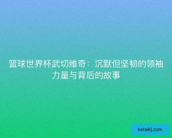 篮球世界杯武切维奇：沉默但坚韧的领袖力量与背后的故事