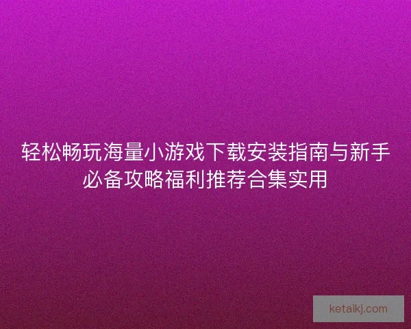 轻松畅玩海量小游戏下载安装指南与新手必备攻略福利推荐合集实用